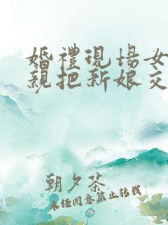 婚礼现场女方父亲把新娘交给新郎的讲话