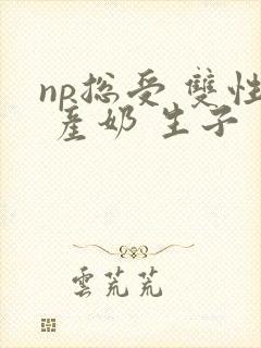 np总受 双性 产奶 生子