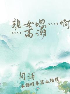 亲女嗯灬啊灬快灬高潮