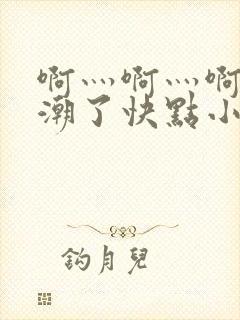 啊灬啊灬啊灬高潮了快点小说软件