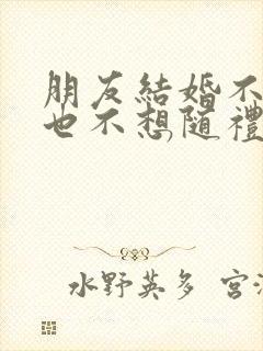 朋友结婚不想去也不想随礼