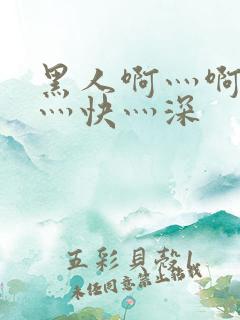 黑人啊灬啊灬啊灬快灬深