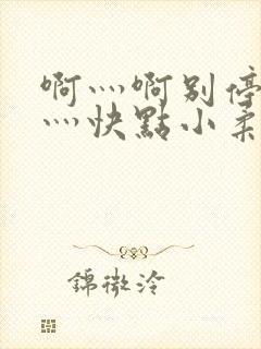 啊灬啊别停灬啊灬快点小柔