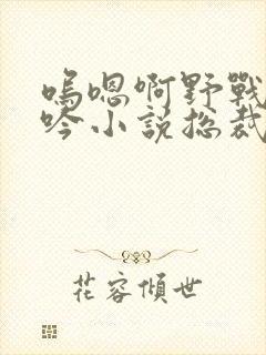 呜嗯啊野战h呻吟小说总裁