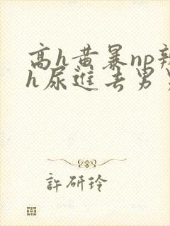 高h黄暴np辣h尿进去男男