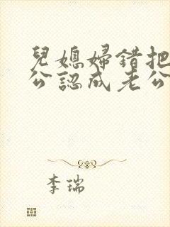 儿媳妇错把老公公认成老公的小说