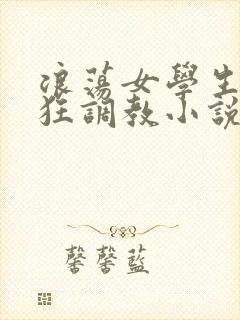 浪荡女学生被疯狂调教小说