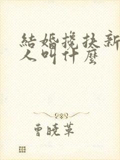 结婚搀扶新娘的人叫什么