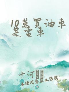 10万买油车还是电车