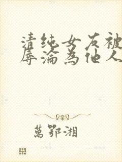 清纯女友被迫屈辱沦为他人玩物小说