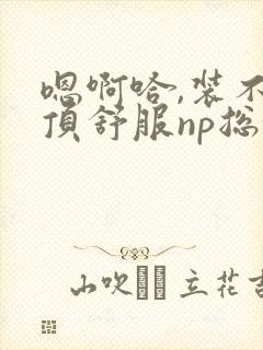 嗯啊哈,装不下顶舒服np总受双性男男高h