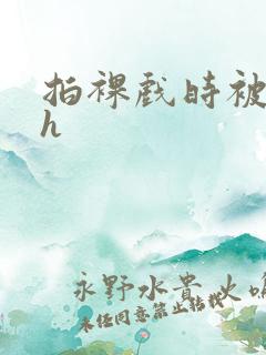 拍裸戏时被c了h