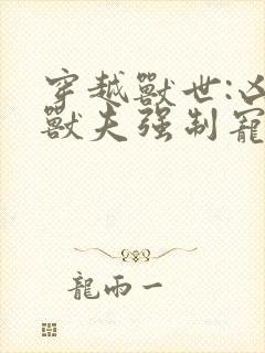 穿越兽世:凶猛兽夫强制宠小说全文