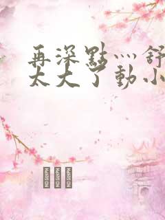 再深点灬舒服灬太大了动小说