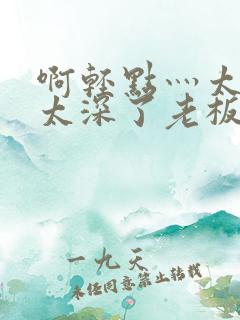 啊轻点灬太粗嗯太深了老板