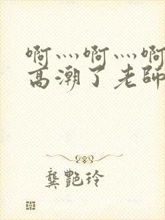 啊灬啊灬啊灬要高潮了老师