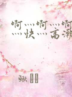 啊灬啊灬啊灬啊灬快灬高潮视频