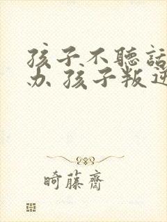 孩子不听话怎么办 孩子叛逆怎么矫正