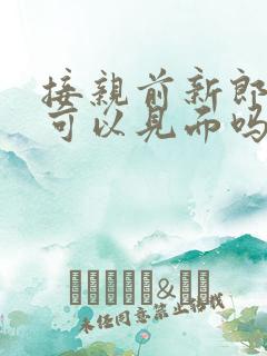 接亲前新郎新娘可以见面吗