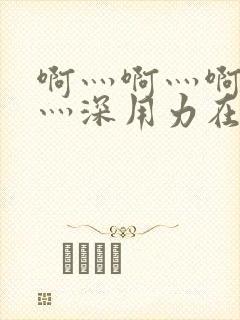 啊灬啊灬啊灬快灬深用力在线视频