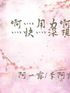 啊灬用力啊灬啊灬快灬深视频