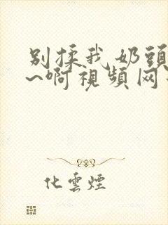 别揉我奶头~嗯~啊视频网站