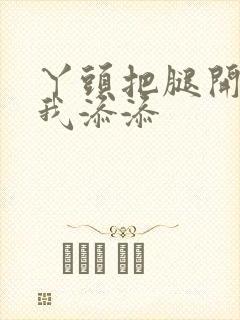 丫头把腿开大让我添添