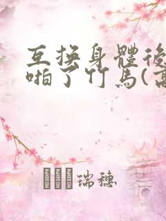 互换身体后我强啪了竹马(高h1v1甜宠)