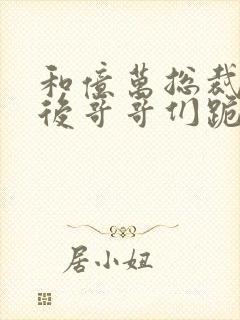 和亿万总裁闪婚后哥哥们跪求我原谅