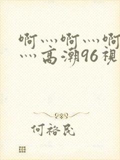 啊灬啊灬啊灬快灬高潮96视频