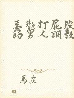 喜欢打屁股羞辱的男人调教文