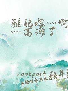 雅妃嗯灬啊灬快灬高潮了