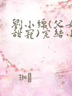 刘小绵(父女,甜宠)完结小说