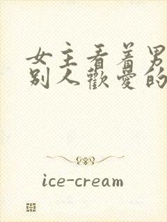 女主看着男主与别人欢爱的小说