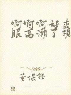 啊啊啊好爽好舒服高潮了视频