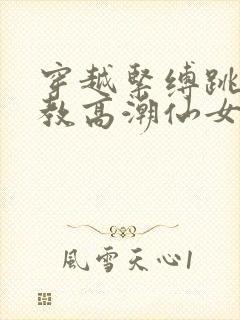 穿越紧缚跳蛋调教高潮仙女