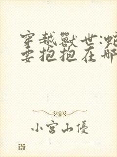 穿越兽世:蛇夫要抱抱在哪看全文