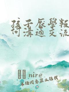 孩子厌学叛逆如何沟通交流