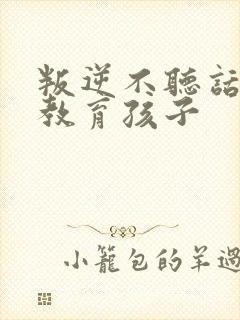 叛逆不听话怎么教育孩子