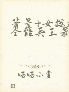 萧晨+女总裁的全能兵王最新更新