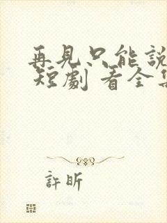 再见只能说一次 短剧 看全集