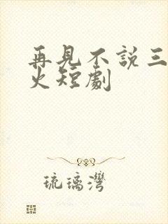 再见不说三次超火短剧