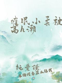 催眠小柔被肉干高h潮