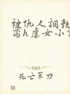 被仇人调教成禁脔h虐女小说