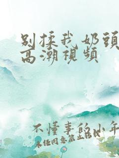 别揉我奶头啊嗯高潮视频