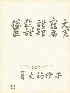 总裁甜宠文推荐巨甜短篇完结