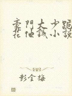 豪门大少跪求我花他钱小说全文免费阅读