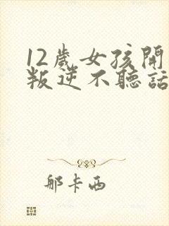 12岁女孩开始叛逆不听话,顶嘴怎么办