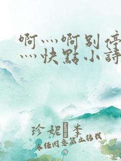 啊灬啊别停灬啊灬快点小诗