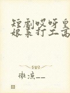 短剧哎呀皇后娘娘来打工高清全集免费观看